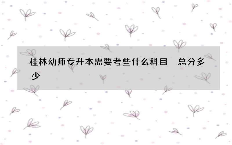 桂林幼师专升本需要考些什么科目 总分多少